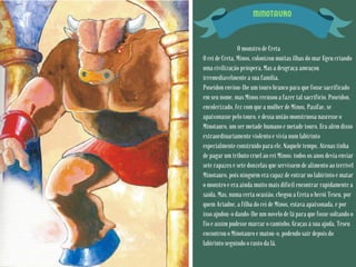 MINOTAURO
O monstro de Creta
O rei de Creta, Minos, colonizou muitas ilhas do mar Egeu criando
uma civilização próspera. Mas a desgraça ameaçou
irremediavelmente a sua família.
Poseidon enviou-lhe um touro branco para que fosse sacrificado
em seu nome, mas Minos recusou a fazer tal sacrifício. Poseidon,
encolerizado, fez com que a mulher de Minos, Pasífae, se
apaixonasse pelo touro, e dessa união monstruosa nascesse o
Minotauro, um ser metade humano e metade touro. Era além disso
extraordinariamente violento e vivia num labirinto
especialmente construído para ele. Naquele tempo, Atenas tinha
de pagar um tributo cruel ao rei Minos: todos os anos devia enviar
sete rapazes e sete donzelas que servissem de alimento ao terrível
Minotauro, pois ninguém era capaz de entrar no labirinto e matar
o monstro e era ainda muito mais difícil encontrar rapidamente a
saída. Mas, numa certa ocasião, chegou a Creta o herói Teseu, por
quem Ariadne, a filha do rei de Minos, estava apaixonada, e por
isso ajudou-o dando-lhe um novelo de lã para que fosse soltando o
fio e assim pudesse marcar o caminho. Graças à sua ajuda, Teseu
encontrou o Minotauro e matou-o, podendo sair depois do
labirinto seguindo o rasto da lã.
 