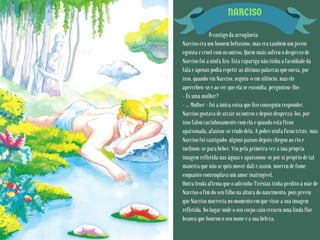 NARCISO
O castigo da arrogância
Narciso era um homem belíssimo, mas era também um jovem
egoísta e cruel com os outros. Quem mais sofreu o desprezo de
Narciso foi a ninfa Eco. Esta rapariga não tinha a faculdade da
fala e apenas podia repetir as últimas palavras que ouvia, por
isso, quando viu Narciso, seguiu-o em silêncio, mas ele
apercebeu-se e ao ver que ela se escondia, perguntou-lhe:
- És uma mulher?
- … Mulher - foi a única coisa que Eco conseguiu responder.
Narciso gostava de atrair os outros e depois desprezá-los, por
isso falou carinhosamente com ela e quando esta ficou
apaixonada, afastou-se rindo dela. A pobre ninfa ficou triste, mas
Narciso foi castigado: alguns passos depois chegou ao rio e
inclinou-se para beber. Viu pela primeira vez a sua própria
imagem refletida nas águas e apaixonou-se por si próprio de tal
maneira que não se quis mover dali e assim, morreu de fome
enquanto contemplava um amor inatingível.
Outra lenda afirma que o adivinho Tirésias tinha predito à mãe de
Narciso o fim do seu filho na altura do nascimento, pois previu
que Narciso morreria no momento em que visse a sua imagem
refletida. No lugar onde o seu corpo caiu cresceu uma linda flor
branca que honrou o seu nome e a sua beleza.
 