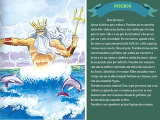 POSEIDON
Deus dos mares
Apesar da beleza que o rodeava, Poseidon não era um deus
muito belo: tinha urnas barbas e uns cabelos que o faziam
parecer mais velho e a sua pele fazia lembrar a dos peixes
pela cor e pela viscosidade. Por este motivo, quando o deus
dos mares se apaixonou pela ninfa Anfitrite, a bela rapariga
recusou casar com ele. Cheio de pena, Poseidon enviou um dos
seus encantadores golfinhos, que acabou por convencer a
jovem a ser sua esposa e também a rainha dos mares. Apesar
do seu grande amor por Anfitrite, Poseidon teve romances
com outras mulheres sobretudo com ninfas das nascentes e
das fontes. Além disso, teve sempre filhos estranhos como o
ciclope com um só olho chamado Polifemo ou o famoso cavalo
com asas chamado Pégaso.
Poseidon era outro irmão de Zeus, o que governava com o seu
tridente as águas do mar e costumava percorrer os seus
domínios num carro faustoso rodeado de golfinhos, que
davam saltos para agradar ao deus.
Poseidón é correspondente ao deus Neptuno dos romanos.
 