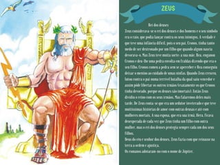 ZEUS
Rei dos deuses
Zeus considerava-se o rei dos deuses e dos homens e o seu símbolo
era o raio, que podia lançar contra os seus inimigos. A verdade é
que teve uma infância difícil, pois o seu pai, Cronos, tinha tanto
medo de ser destronado por um filho que quando algum nascia
devorava-o. Mas Zeus teve muita sorte: a sua mãe, Rea, enganou
Cronos e deu-lhe uma pedra envolta em fraldas dizendo que era o
seu filho. Cronos comeu a pedra sem se aperceber e Rea conseguiu
deixar o menino ao cuidado de umas ninfas. Quando Zeus cresceu,
lutou contra o pai numa terrível batalha da qual saiu vencedor e
assim pôde libertar os outros irmãos (exatamente os que Cronos
tinha devorado, porque os deuses são imortais). Então Zeus
dividiu o reino com os seus irmãos. Mas falaremos deles mais
tarde. De Zeus conta-se que era um sedutor inveterado e que teve
muitíssimas histórias de amor com outras deusas e até com
mulheres mortais. A sua esposa, que era sua irmã, Hera, ficava
desesperada de cada vez que Zeus tinha um filho com outra
mulher, mas o rei dos deuses protegia sempre cada um dos seus
filhos.
Deus do céu e senhor dos deuses, Zeus fazia com que reinasse na
terra a ordem e ajustiça.
Os romanos adotaram-no com o nome de Júpiter.
 