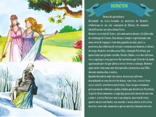 DEMÉTER
Deusa da agricultura
Divindade da terra fecunda, os mistérios de Deméter
celebravam-se no seu santuário de Elêusis. Os romanos
identificaram-na com a deusa Ceres.
Deméter era irmã de Zeus e, tal como outros deuses, foi libertada
do estômago de Cronos. Esta deusa é sempre representada com
uma coroa de espigas e com uma papoila na mão, pois é a
protetora das colheitas de cereais e ensinou aos homens a cultura
do trigo. Deméter só tinha urna filha, chamada Perséfone, por
quem tinha um grande carinho. Um dia, Hades, o rei dos infernos,
viu a rapariga e esta pareceu-lhe tão bonita que ficou de tal modo
apaixonado por ela que abriu a terra e levou-a consigo. Deméter
agiu então como uma mãe desesperada e procurou a sua filha
durante muitos dias e noites.
Quando descobriu onde ela estava, desceu aos infernos
descuidando os seus deveres de deusa, e por isso, a terra ficou
seca e estéril, sem flores nem frutos. Zeus viu que os homens
precisavam de colheitas e pediu a Hades que devolvesse Perséfone.
A partir desse momento, a rapariga passa oito meses do ano com
a mãe e a terra floresce com a sua alegria, mas tem de estar
quatro meses com Hades, seu marido, e nessa altura a terra fica
deserta e sem vida, momento a que os mortais chamam inverno.
 