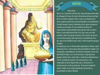 HÉSTIA
Deusa do lar
Héstia era a irmã mais velha de Zeus, outra das deusas libertadas
do estômago de Cronos. O carácter desta deusa defensora do fogo
do lar era muito tranquilo e uma vez que o seu mundo estava
entre as quatro paredes das casas protegendo os seus habitantes e
fazendo com que reinasse a harmonia no lar, quase não aparece
em mitos ou em lendas. Por isso também esta deusa era
representada com uma humilde túnica que lhe cobria a cabeça.
Héstia é a personificação da Mãe Terra, que, com o seu calor,
mantém a vida e dá origem aos frutos. O seu carácter de pureza,
raro nos mitos gregos, pode representar a santidade da terra,
que, apesar das imundícies que recebe, é fonte de purificação para
o mundo.
Os romanos por sua vez deram muita importância a Héstia, à qual
chamavam Vesta, e havia uma grande quantidade de templos a ela
consagrados e guardados por sacerdotisas chamadas vestais. Era
muito difícil chegar a ser vestal: deviam ser raparigas sem
qualquer defeito físico, muito belas, e além disso tinham de fazer
voto de castidade permanente. Em contrapartida, eram
respeitadas até pelos magistrados, que se afastavam e se
inclinavam para as deixarem passar. Eram encarregadas de
manter sempre aceso o fogo sagrado que representava a
perpetuidade do império Romano.
 