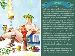 DIONISO
Deus do vinho
Quando Zeus se apaixonou por Sémele, Hera aproximou-se da
mulher e disse-lhe que o grande deus só lhe provaria o seu
amor se se apresentasse perante ela com todo o seu esplendor.
A pobre jovem acreditou no que Hera lhe disse e pediu a Zeus
que aparecesse com toda a sua majestade. Assim, o rei
apresentou-se tão brilhante com os seus raios que fulminou
Sémele, mas Zeus conseguiu salvar o filho que ela trazia nas
entranhas metendo-o entre a pele de uma coxa até passarem
os nove meses de gestação. O pequeno Deus era Dioniso e foi
criado pelos faunos. Este deus era alegre e boémio, deus da
vegetação, da videira e do vinho, e gostava de dançar e das
festas. Dionísio era um deus complacente, mas numa certa
ocasião aborreceu-se com algumas mulheres que não queriam
prestar-lhe culto e celebrar a sua festa. Para se vingar,
enlouqueceu essas mulheres, chamadas Bacantes, que
acabaram por vaguear pelas florestas, despenteadas e
desorientadas, dançando uma dança sem fim em honra de
Dionísio.
O culto a Dioniso contribuiu para o desenvolvimento da
tragédia e da arte lírica. Também chamado Bakkhos pelos
gregos, os romanos transformaram-no no deus Baco.
 