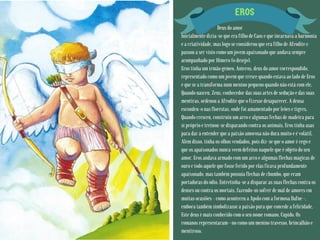 EROS
Deus do amor
Inicialmente dizia-se que era filho de Caos e que incarnava a harmonia
e a criatividade, mas logo se considerou que era filho de Afrodite e
passou a ser visto como um jovem apaixonado que andava sempre
acompanhado por Hímero (o desejo).
Eros tinha um irmão gémeo, Anteros, deus do amor correspondido,
representado como um jovem que cresce quando estava ao lado de Eros
e que se a transforma num menino pequeno quando não está com ele.
Quando nasceu, Zeus, conhecedor das suas artes de sedução e das suas
mentiras, ordenou a Afrodite que o fizesse desaparecer. A deusa
escondeu-o nas florestas, onde foi amamentado por leões e tigres.
Quando cresceu, construiu um arco e algumas fechas de madeira para
si próprio e treinou-se disparando contra os animais. Eros tinha asas
para dar a entender que a paixão amorosa não dura muito e é volátil.
Além disso, tinha os olhos vendados, pois diz-se que o amor é cego e
que os apaixonados nunca veem defeitos naquele que é objeto do seu
amor. Eros andava armado com um arco e algumas flechas mágicas de
ouro e todo aquele que fosse ferido por elas ficava profundamente
apaixonado, mas também possuía flechas de chumbo, que eram
portadoras do ódio. Entretinha-se a disparar as suas flechas contra os
deuses ou contra os mortais, fazendo-os sofrer de mal de amores em
muitas ocasiões - como aconteceu a Apolo com a formosa Dafne -,
embora também simbolizasse a paixão pura que concede a felicidade.
Este deus é mais conhecido com o seu nome romano, Cupido. Os
romanos representaram--no como um menino travesso, brincalhão e
mentiroso.
 