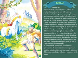 HÉRACLES
O poder da força
Héracles era filho de Zeus com uma mortal e, portanto, era
considerado um semideus. Este herói tinha uma força
sobre-humana, de tal modo que se adornava com a pele de um leão
que tinha matado com as próprias mãos. Media quatro côvados,
isto é, dois metros bem medidos. Não existia nenhuma façanha ou
proeza que Héracles não conseguisse ultrapassar, entre elas os
famosos doze trabalhos, dos quais contaremos um episódio. Em
certa ocasião, Héracles foi encarregue de conseguir o cinturão da
rainha das Amazonas, chamada Hipólita. As Amazonas eram uma
tribo de mulheres guerreiras filhas de Ares, o deus da guerra.
Sobressaíam pela sua coragem e pela sua força, pelo seu bom
manuseamento do arco e por serem cavaleiras experientes. Além
disso, caracterizavam-se pelo seu ódio aos homens, de modo que
matavam os seus filhos varões e só educavam na luta as meninas.
Héracles entrou em guerra contra as hostis Amazonas matando
muitas delas e conseguiu prender Hipólita tirando-lhe à força o
cinturão, que era o símbolo do seu poder.
Os doze trabalhos de Hércules (nome latino de Héracles)
proporcionaram-lhe uma enorme fama no mundo grego, mas
participou em muitas outras aventuras arriscadas, a maior parte
delas iniciadas com o desejo de acabar com a tirania e os crimes do
mundo.
 
