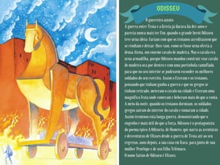 ODISSEU
O guerreiro astuto
A guerra entre Troia e a Grécia já durava há dez anos e
parecia nunca mais ter fim, quando o grande herói Odisseu
teve urna ideia: fariam com que os troianos acreditassem que
se rendiam e deixar-lhes-iam, como se fosse urna oferta à
deusa Atena, um enorme cavalo de madeira. Mas o cavalo era
urna armadilha, porque Odisseu mandou construir esse cavalo
de madeira oca por dentro e com uma portinhola camuflada
para que no seu interior se pudessem esconder os melhores
soldados do seu exército. Assim o fizeram e os troianos,
pensando que tinham ganho a guerra e que os gregos se
tinham retirado, meteram o cavalo na cidade e fizeram uma
magnífica festa onde comeram e beberam mais do que a conta.
A meio da noite, quando os troianos dormiam, os soldados
gregos saíram do interior do cavalo e tomaram a cidade.
Assim terminou esta longa guerra, demonstrando que o
engenho é mais útil do que a força. Odisseu é o protagonista
do poema épico A Odisseia, de Homero, que narra as aventuras
e desventuras de Ulisses desde a guerra de Troia até ao seu
regresso, anos depois, a sua casa em Ítaca, para junto de sua
mulher Penélope e de seu filho Telémaco.
O nome latino de Odisseu é Ulisses.
 