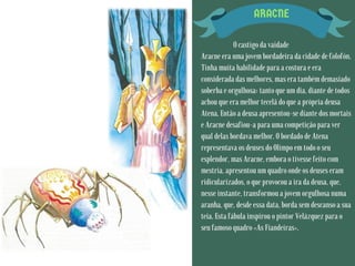 ARACNE
O castigo da vaidade
Aracne era uma jovem bordadeira da cidade de Colofón.
Tinha muita habilidade para a costura e era
considerada das melhores, mas era também demasiado
soberba e orgulhosa: tanto que um dia, diante de todos
achou que era melhor tecelã do que a própria deusa
Atena. Então a deusa apresentou-se diante dos mortais
e Aracne desafiou-a para uma competição para ver
qual delas bordava melhor. O bordado de Atena
representava os deuses do Olimpo em todo o seu
esplendor, mas Aracne, embora o tivesse feito com
mestria, apresentou um quadro onde os deuses eram
ridicularizados, o que provocou a ira da deusa, que,
nesse instante, transformou a jovem orgulhosa numa
aranha, que, desde essa data, borda sem descanso a sua
teia. Esta fábula inspirou o pintor Velázquez para o
seu famoso quadro «As Fiandeiras».
 