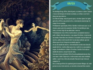 ORFEU
Na mitologia Grega, Orfeu, além de poeta, era músico e cantor. Cantava
e tocava tão bem que até mesmo os animais, as rochas e as árvores
dançavam suas músicas.
Era filho de Calíope, musa da poesia épica, e do deus Apolo. Foi Apolo
quem deu a Orfeu a sua primeira lira, o instrumento musical que ele
sempre levava consigo.
Perdidamente apaixonados, Orfeu e Eurídice resolveram casar-se, no
entanto, pouco antes do casamento, Eurídice foi mordida por uma
cobra, ao tentar fugir de um admirador e morreu.
Profundamente triste, Orfeu resolveu descer ao mundo de mortos e
pedir a Hades, deus dos mortos, e sua esposa Perséfone, o regresso da
sua amada. Comovidos com a história e extasiados com sua música de
sua lira, ambos resolveram devolvê-la com uma condição: que não
olhasse para ela até chegarem ao mundo superior.
Ao sair do mundo dos mortos, e desconfiado do acordo com o deus do
mundo inferior, resolveu olhar para trás e conferir se a sua amada o
seguia. Ao desobedecer a Hades e Perséfone, Eurídice foi levada ao
mundo dos mortos, sem previsão de volta.
Com uma tristeza profunda, Orfeu ficou deaambulando durante dias
sem comer e beber. Depressivo, resolveu nunca mais amar nenhuma
mulher, o que levou a fúria das ménades (bacantes) que tentavam
conquistá-lo.
Reza a lenda que Orfeu foi sepultado junto do monte Olimpo e ali, onde
jaziam os seus restos mortais, os rouxinóis entoaram belas canções.
 