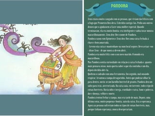 PANDORA
Zeus estava muito zangado com as pessoas, que viviam tão felizes com
o fogo que Prometeu lhes dera. E decidiu castigá-las. Pediu aos outros
deuses que o ajudassem a fazer uma mulher especial. Quando
terminaram, ela era muito bonita: era inteligente e sabia tocar música
maravilhosamente. Zeus deu-lhe o nome de Pandora.
Pandora casou com Epimeteu e Zeus deu-lhes uma caixa fechada à
chave e bem amarrada.
– Levem esta caixa e mantenham-na num local seguro. Devo avisar-vos
– disse Zeus – de que nunca a devem abrir.
Pandora era muito feliz com o seu novo marido. O mundo era
maravilhoso.
Mas Pandora sentia curiosidade em relação à caixa fechada e, quanto
mais pensava nisso, mais queria saber o que ela continha e um dia,
depois decidiu abri-la.
Quebrou o cadeado com uma ferramenta. Em seguida, mal ousando
respirar, levantou a tampa devagarinho. Antes que pudesse olhar lá
para dentro, ouviu-se um barulho horrível de pranto. Pandora deu um
salto para trás, aterrorizada. Da caixa saía, em torrente, todo o tipo de
coisas horríveis. Havia ódio e inveja, crueldade e raiva, fome e pobreza,
dor e doença, velhice e morte.
Pandora tentou fechar a tampa, mas era tarde de mais. Depois, uma
última coisa, muito pequena e bonita, saiu da caixa. Era a esperança.
Agora as pessoas sofreriam todos os tipos de coisas horríveis, mas,
porque tinham esperança, nunca desesperariam.
 