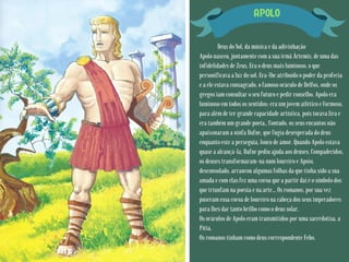 APOLO
Deus do Sol, da música e da adivinhação
Apolo nasceu, juntamente com a sua irmã Ártemis, de uma das
infidelidades de Zeus. Era o deus mais luminoso, o que
personificava a luz do sol. Era-lhe atribuído o poder da profecia
e a ele estava consagrado, o famoso oráculo de Delfos, onde os
gregos iam consultar o seu futuro e pedir conselho. Apolo era
luminoso em todos os sentidos: era um jovem atlético e formoso,
para além de ter grande capacidade artística, pois tocava lira e
era também um grande poeta., Contudo, os seus encantos não
apaixonaram a ninfa Dafne, que fugia desesperada do deus
enquanto este a perseguia, louco de amor. Quando Apolo estava
quase a alcançá-la, Dafne pediu ajuda aos deuses. Compadecidos,
os deuses transformaram-na num loureiro e Apoio,
desconsolado, arrancou algumas folhas da que tinha sido a sua
amada e com elas fez uma coroa que a partir daí é o símbolo dos
que triunfam na poesia e na arte... Os romanos, por sua vez
puseram essa coroa de loureiro na cabeça dos seus imperadores
para lhes dar tanto brilho como o deus solar.
Os oráculos de Apolo eram transmitidos por uma sacerdotisa, a
Pítia.
Os romanos tinham como deus correspondente Febo.
 