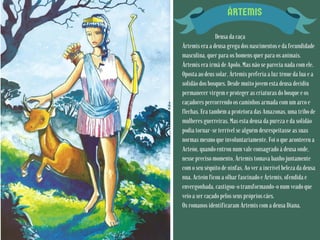 ÁRTEMIS
Deusa da caça
Ártemis era a deusa grega dos nascimentos e da fecundidade
masculina, quer para os homens quer para os animais.
Ártemis era irmã de Apolo. Mas não se parecia nada com ele.
Oposta ao deus solar, Ártemis preferia a luz ténue da lua e a
solidão dos bosques. Desde muito jovem esta deusa decidiu
permanecer virgem e proteger as criaturas do bosque e os
caçadores percorrendo os caminhos armada com um arco e
flechas. Era também a protetora das Amazonas, uma tribo de
mulheres guerreiras. Mas esta deusa da pureza e da solidão
podia tornar-se terrível se alguém desrespeitasse as suas
normas mesmo que involuntariamente. Foi o que aconteceu a
Acteón, quando entrou num vale consagrado à deusa onde,
nesse preciso momento, Ártemis tomava banho juntamente
com o seu séquito de ninfas. Ao ver a incrível beleza da deusa
nua, Acteón ficou a olhar fascinado e Ártemis, ofendida e
envergonhada, castigou-o transformando-o num veado que
veio a ser caçado pelos seus próprios cães.
Os romanos identificaram Ártemis com a deusa Diana.
 