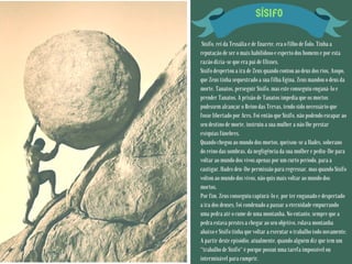SÍSIFO
Sísifo, rei da Tessália e de Enarete, era o filho de Éolo. Tinha a
reputação de ser o mais habilidoso e esperto dos homens e por esta
razão dizia-se que era pai de Ulisses.
Sísifo despertou a ira de Zeus quando contou ao deus dos rios, Asopo,
que Zeus tinha sequestrado a sua filha Egina. Zeus mandou o deus da
morte, Tanatos, perseguir Sísifo, mas este conseguiu enganá-lo e
prender Tanatos. A prisão de Tanatos impedia que os mortos
pudessem alcançar o Reino das Trevas, tendo sido necessário que
fosse libertado por Ares. Foi então que Sísifo, não podendo escapar ao
seu destino de morte, instruiu a sua mulher a não lhe prestar
exéquias fúnebres.
Quando chegou ao mundo dos mortos, queixou-se a Hades, soberano
do reino das sombras, da negligência da sua mulher e pediu-lhe para
voltar ao mundo dos vivos apenas por um curto período, para a
castigar. Hades deu-lhe permissão para regressar, mas quando Sísifo
voltou ao mundo dos vivos, não quis mais voltar ao mundo dos
mortos.
Por fim, Zeus conseguiu capturá-lo e, por ter enganado e despertado
a ira dos deuses, foi condenado a passar a eternidade empurrando
uma pedra até o cume de uma montanha. No entanto, sempre que a
pedra estava prestes a chegar ao seu objetivo, rolava montanha
abaixo e Sísifo tinha que voltar a executar o trabalho todo novamente.
A partir deste episódio, atualmente, quando alguém diz que tem um
"trabalho de Sísifo" é porque possui uma tarefa impossível ou
interminável para cumprir.
 