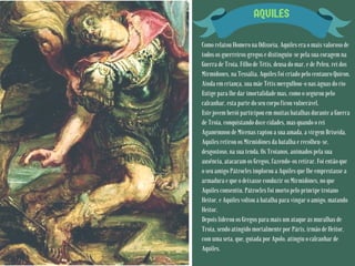 AQUILES
Como relatou Homero na Odisseia, Aquiles era o mais valoroso de
todos os guerreiros gregos e distinguiu-se pela sua coragem na
Guerra de Troia. Filho de Tétis, deusa do mar, e de Peleu, rei dos
Mirmídones, na Tessália, Aquiles foi criado pelo centauro Quíron.
Ainda em criança, sua mãe Tétis mergulhou-o nas águas do rio
Estige para lhe dar imortalidade mas, como o segurou pelo
calcanhar, esta parte do seu corpo ficou vulnerável.
Este jovem herói participou em muitas batalhas durante a Guerra
de Troia, conquistando doze cidades, mas quando o rei
Agamémnon de Micenas raptou a sua amada, a virgem Briseida,
Aquiles retirou os Mirmidónes da batalha e recolheu-se,
desgostoso, na sua tenda. Os Troianos, animados pela sua
ausência, atacaram os Gregos, fazendo-os retirar. Foi então que
o seu amigo Pátrocles implorou a Aquiles que lhe emprestasse a
armadura e que o deixasse conduzir os Mirmidónes, no que
Aquiles consentiu. Pátrocles foi morto pelo príncipe troiano
Heitor, e Aquiles voltou à batalha para vingar o amigo, matando
Heitor.
Depois liderou os Gregos para mais um ataque às muralhas de
Troia, sendo atingido mortalmente por Páris, irmão de Heitor,
com uma seta, que, guiada por Apolo, atingiu o calcanhar de
Aquiles.
 