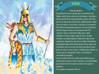 ATENA
Deusa da sabedoria
O nascimento de Atena é um dos mais extraordinários do
Olimpo: um dia, doía a cabeça ao rei dos deuses e este pediu a
Hefesto que lhe desse com um machado na cabeça. Da ferida
que fez na cabeça saiu a deusa Atena, completamente armada
com a sua couraça, o seu escudo, a sua lança e o seu capacete.
Mas embora fosse uma deusa guerreira, no seu coração puro
não havia lugar nem para a ira nem para o ódio. Pelo
contrário, Atena era uma deusa sábia, justa e muito
inteligente. Foi por exemplo, capaz de vencer o grande
Poseidon, com o qual disputou a cidade de Cécrops. Na sua
competição, cada qual fez uma oferta à cidade: Poseidon deu
uma pancada numa rocha e dela começou a brotar água, mas
Atena bateu com o pé no solo e ali nasceu uma oliveira que a
partir de então é a árvore da paz. A cidade passou a chamar-se
Atenas e por ser consagrada a Atena, e o Partenon foi
construído em sua honra.
Atena era filha de Zeus. Era a deusa mais benéfica para os
homens, pois inventou a escrita, a pintura e a arte do bordado,
para além de intervir nas guerras sempre com a justiça e
prudência.
Nos romanos corresponde a Minerva.
 