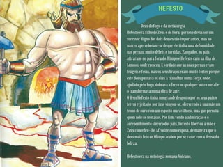 HEFESTO
Deus do fogo e da metalurgia
Hefesto era filho de Zeus e de Hera, por isso devia ser um
sucessor digno dos dois deuses tão importantes, mas ao
nascer aperceberam-se de que ele tinha uma deformidade
nas pernas, muito débeis e torcidas. Zangados, os pais
atiraram-no para fora do Olimpo e Hefesto caiu na ilha de
Lemnos, onde cresceu. É verdade que as suas pernas eram
frágeis e feias, mas os seus braços eram muito fortes porque
este deus passava os dias a trabalhar numa forja, onde,
ajudado pelo fogo, dobrava o ferro ou qualquer outro metal e
o transformava numa obra de arte.
O deus Hefesto tinha um grande desgosto por os seus pais o
terem rejeitado, por isso vingou-se, oferecendo à sua mãe um
trono de ouro com um especto maravilhoso, mas que prendia
quem nele se sentasse. Por fim, vendo a admiração e o
arrependimento sincero dos pais, Hefesto libertou a mãe e
Zeus concedeu-lhe Afrodite como esposa, de maneira que o
deus mais feio do Olimpo acabou por se casar com a deusa da
beleza.
Hefesto era na mitologia romana Vulcano.
 
