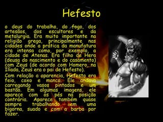 Hefesto
o deus do trabalho, do fogo, dos
artesãos, dos escultores e da
metalurgia. Era muito importante na
religião grega, principalmente nas
cidades onde a prática da manufatura
era intensa como, por exemplo, a
cidade de Atenas. Era filho de Hera
(deusa do nascimento e do casamento)
com Zeus (de acordo com Homero, na
Ilíada, Zeus era o pai de Hefesto).
Com relação a aparencia, Hefesto era
feio, coxo e manco. Ele andava
carregando vasos pintados e um
bastão. Em algumas imagens, ele
aparece com os pés na posição
contrária. Aparece também quase
sempre      trabalhando     em      uma
bigorna, suado e com a barba por
fazer.
 