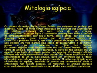 Mitologia egípcia

Os deuses do antigo Egito, foram Faraós que reinaram no período pré
dinástico. Assim, os mitos foram inspirados em histórias que aconteceram
de    verdade,     milhares   de    anos    antes    de    sua    criação.
Para a cultura do antigo Egito o casamento consangüíneo tinha o sentido
de complementaridade, unir céu e terra, seco e úmido, por essa razão
diversos    deuses    eram   irmãos    que    se   casavam     entre    si.
Osiris foi o primeiro Faraó e, que com o passar do tempo foi divinizado.
Seu reinado em vida marcou uma época de prosperidade e ao morrer
passou     a     ser     o   soberano      do    reino    dos     mortos.
Os deuses egípcios eram representados ora sob forma humana, ora sob
forma de animais, considerados sagrados. O culto de tais animais era um
aspecto importante da religião popular dos egípcios. Os teólogos oficiais
afirmam que neles encarnava-se uma parcela das forças espirituais e da
personalidade de um ou mais deuses. Deve ser entendido que o "deus"
não residia em cada vaca ou em cada crocodilo. O culto era dirigido a um
só indivíduo da espécie, escolhido de acordo com determinados sinais e
entronizado num recinto especial. Ao morrerem, os animais sagrados
eram cuidadosamente mumificados e sepultados em cemitérios exclusivos.
 