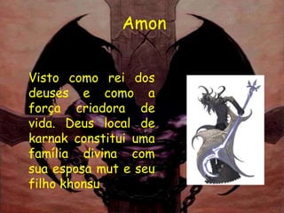 Amon


Visto como rei dos
deuses e como a
força criadora de
vida. Deus local de
karnak constitui uma
família divina com
sua esposa mut e seu
filho khonsu
 