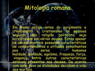 Mitologia romana


Em Roma antiga antes do surgimento e
crescimento o cristianismo as pessoas
seguiam uma religião politeísta seja
acreditavam em vários deuses. Estes apesar
de serem imortais possuíam características
de comportamentos e atitudes semelhantes
aos             seres              humanos
maldade, bondade, egoísmo, fraqueza, força,
 vingança entre outras características
estavam presentes nos deuses. De acordo
com este povo as divindades decidiam a vida
dos mortais.
 