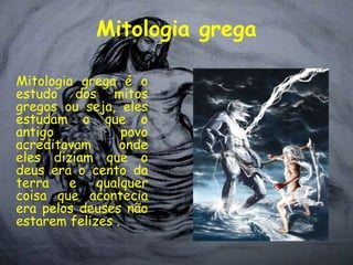 Mitologia grega

Mitologia grega é o
estudo dos mitos
gregos ou seja, eles
estudam o que o
antigo            povo
acreditavam      onde
eles diziam que o
deus era o cento da
terra   e    qualquer
coisa que acontecia
era pelos deuses não
estarem felizes .
 
