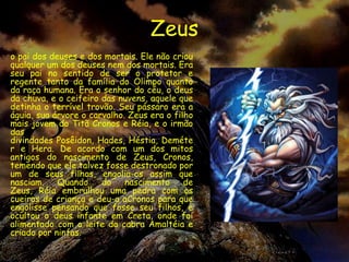 Zeus
o pai dos deuses e dos mortais. Ele não criou
qualquer um dos deuses nem dos mortais. Era
seu pai no sentido de ser o protetor e
regente tanto da família do Olimpo quanto
da raça humana. Era o senhor do céu, o deus
da chuva, e o ceifeiro das nuvens, aquele que
detinha o terrível trovão. Seu pássaro era a
águia, sua árvore o carvalho. Zeus era o filho
mais jovem do Titã Cronos e Réia, e o irmão
das
divindades Posêidon, Hades, Héstia, Deméte
r e Hera. De acordo com um dos mitos
antigos do nascimento de Zeus, Cronos,
temendo que ele talvez fosse destronado por
um de seus filhos, engolia-os assim que
nasciam.    Quando     do    nascimento     de
Zeus, Réia embrulhou uma pedra com os
cueiros de criança e deu-a aCronos para que
engolisse pensando que fosse seu filhos, e
ocultou o deus infante em Creta, onde foi
alimentado com o leite da cabra Amaltéia e
criado por ninfas.
 