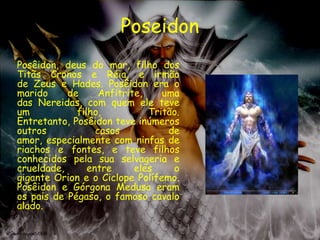 Poseidon
Posêidon, deus do mar, filho dos
Titãs Cronos e Réia, e irmão
de Zeus e Hades. Posêidon era o
marido     de      Anfitrite,    uma
das Nereidas, com quem ele teve
um           filho,           Tritão.
Entretanto, Posêidon teve inúmeros
outros            casos           de
amor, especialmente com ninfas de
riachos e fontes, e teve filhos
conhecidos pela sua selvageria e
crueldade,      entre      eles    o
gigante Orion e o Ciclope Polífemo.
Posêidon e Górgona Medusa eram
os pais de Pégaso, o famoso cavalo
alado.
 
