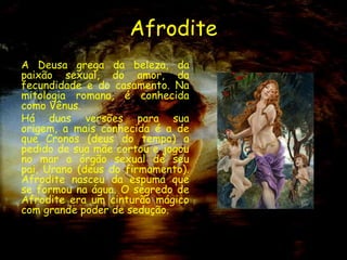 Afrodite
A Deusa grega da beleza, da
paixão sexual, do amor, da
fecundidade e do casamento. Na
mitologia romana, é conhecida
como Vênus.
Há duas versões para sua
origem, a mais conhecida é a de
que Cronos (deus do tempo) a
pedido de sua mãe cortou e jogou
no mar o órgão sexual de seu
pai, Urano (deus do firmamento).
Afrodite nasceu da espuma que
se formou na água. O segredo de
Afrodite era um cinturão mágico
com grande poder de sedução.
 