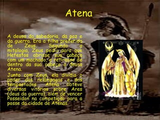 Atena

A deusa da sabedoria, da paz e
da guerra. Era a filha preferida
de      Zeus.     Segundo      a
mitologia, Zeus pediu para que
Hefestos abrisse sua cabeça
com um machado, e retirasse de
dentro da sua cabeça a deusa
Atena.
Junto com Zeus, ela dividia o
poder dos relâmpagos e das
tempestades.    Atena     obteve
diversas vitórias sobre Ares
(deus da guerra), além de vencer
Posseidon na competição para a
posse da cidade de Atenas.
 