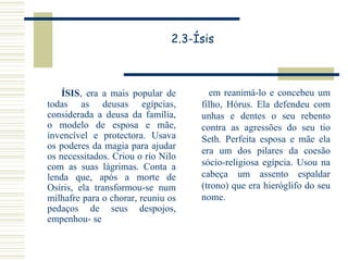 2.3-Ísis ÍSIS , era a mais popular de todas as deusas egípcias, considerada a deusa da família, o modelo de esposa e mãe, invencível e protectora. Usava os poderes da magia para ajudar os necessitados. Criou o rio Nilo com as suas lágrimas. Conta a lenda que, após a morte de Osíris, ela transformou-se num milhafre para o chorar, reuniu os pedaços de seus despojos, empenhou-  se em reanimá-lo e concebeu um filho, Hórus. Ela defendeu com unhas e dentes o seu rebento contra as agressões do seu tio Seth. Perfeita esposa e mãe ela era um dos pilares da coesão sócio-religiosa egípcia. Usou na cabeça um assento espaldar (trono) que era hieróglifo do seu nome. 
