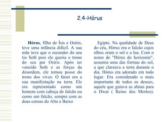 2.4-Hórus Hórus , filho de Ísis e Osíris, teve uma infância difícil. A sua mãe teve que o esconder do seu tio Seth pois ele queria o trono do seu pai Osíris. Após ter vencido Seth e as forças da desordem, ele tomou posse do trono dos vivos. O faraó era a sua manifestação na terra. Ele era representado como um homem com cabeça de falcão ou como um falcão, sempre com as duas coroas do Alto e Baixo  Egipto. Na qualidade de Deus do céu, Hórus era o falcão cujos olhos eram o sol e a lua. Com o nome de "Hórus do horizonte", assumia uma das formas do sol, a que clareava a terra durante o dia. Hórus era adorado em todo lugar. Era considerado o mais importante de todos os deuses, aquele que guiava as almas para o Dwat ( Reino dos Mortos). 