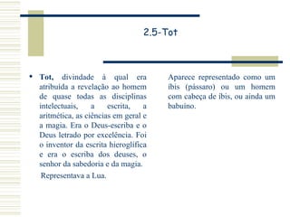 2.5-Tot Tot,  divindade à qual era atribuída a revelação ao homem de quase todas as disciplinas intelectuais, a escrita, a aritmética, as ciências em geral e a magia. Era o Deus-escriba e o Deus letrado por excelência. Foi o inventor da escrita hieroglífica e era o escriba dos deuses, o senhor da sabedoria e da magia. Representava a Lua. Aparece representado como um íbis (pássaro) ou um homem com cabeça de íbis, ou ainda um babuíno. 