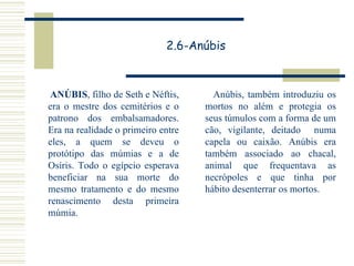 2.6-Anúbis ANÚBIS , filho de Seth e Néftis, era o mestre dos cemitérios e o patrono dos embalsamadores. Era na realidade o primeiro entre eles, a quem se deveu o protótipo das múmias e a de Osíris. Todo o egípcio esperava beneficiar na sua morte do mesmo tratamento e do mesmo renascimento desta primeira múmia.  Anúbis, também introduziu os mortos no além e protegia os seus túmulos com a forma de um cão, vigilante, deitado  numa capela ou caixão. Anúbis era também associado ao chacal, animal que frequentava as necrópoles e que tinha por hábito desenterrar os mortos. 