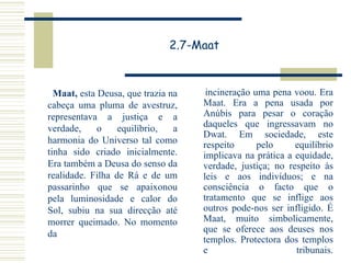 2.7-Maat Maat,  esta Deusa, que trazia na cabeça uma pluma de avestruz, representava a justiça e a verdade, o equilíbrio, a harmonia do Universo tal como tinha sido criado inicialmente. Era também a Deusa do senso da realidade. Filha de Rá e de um passarinho que se apaixonou pela luminosidade e calor do Sol, subiu na sua direcção até morrer queimado. No momento da incineração uma pena voou. Era Maat. Era a pena usada por Anúbis para pesar o coração daqueles que ingressavam no Dwat. Em sociedade, este respeito pelo equilíbrio implicava na prática a equidade, verdade, justiça; no respeito às leis e aos indivíduos; e na consciência o facto que o tratamento que se inflige aos outros pode-nos ser infligido. É Maat, muito simbolicamente, que se oferece aos deuses nos templos. Protectora dos templos e tribunais. 