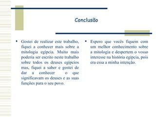 Conclusão Gostei de realizar este trabalho, fiquei a conhecer mais sobre a mitologia egípcia. Muito mais poderia ser escrito neste trabalho sobre todos os deuses egípcios mas, fiquei a saber e gostei de dar a conhecer  o que significavam os deuses e as suas funções para o seu povo. Espero que vocês fiquem com um melhor conhecimento sobre a mitologia e despertem o vosso interesse na história egípcia, pois era essa a minha intenção. 