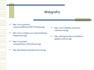 Webgrafia http:// www . geocities .com/psychohistory2001/E-86maat. jpg http:// www . windows . ucar . edu / mythology / images / horus . jpg   http://es. geocities .com/geometria_divina/horus1. jpg   http:// greciantiga . org / img / txt /em- isis . jpg   http:// www . tafalado .com.br/ isis /anteriores/ ra . jpg http:// altreligion . about .com/ library / graphics /osiris16. jpg   