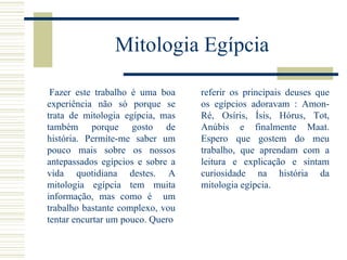 Mitologia Egípcia Fazer este trabalho é uma boa experiência não só porque se trata de mitologia egípcia, mas também porque gosto de história. Permite-me saber um pouco mais sobre os nossos antepassados egípcios e sobre a vida quotidiana destes. A mitologia egípcia tem muita informação, mas como é  um trabalho bastante complexo, vou tentar encurtar um pouco. Quero referir os principais deuses que os egípcios adoravam : Amon-Ré, Osíris, Ísis, Hórus, Tot, Anúbis e finalmente Maat. Espero que gostem do meu trabalho, que aprendam com a leitura e explicação e sintam curiosidade na história da mitologia egípcia.  