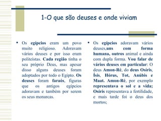 1-O que são deuses e onde viviam Os  egípcios  eram um povo muito religioso. Adoravam vários deuses e por isso eram politeístas.  Cada região  tinha o seu próprio Deus, mas apesar disso alguns deuses foram adoptados por todo o Egipto.  Os deuses  foram  faraós , figuras que os antigos egípcios adoravam e também por serem os seus monarcas.  Os  egípcios  adoravam vários deuses, uns com forma humana, outros  animal e ainda com dupla forma.  Vou falar de vários deuses em particular : O deus  Amon-Ré , do  deus Osíris ,  Ísis ,  Hórus, Tot, Anúbis e Maat. Amon-Ré , por exemplo  representava o sol e a vida; Osíris  representava a fertilidade, e mais tarde foi o deus dos mortos;  