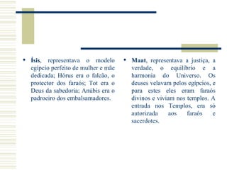 Ísis , representava o modelo egípcio perfeito de mulher e mãe dedicada; Hórus era o falcão, o protector dos faraós; Tot era o Deus da sabedoria; Anúbis era o padroeiro dos embalsamadores. Maat , representava a justiça, a verdade, o equilíbrio e a harmonia do Universo. Os deuses velavam pelos egípcios, e para estes eles eram faraós divinos e viviam nos templos. A entrada nos Templos, era só autorizada aos faraós e sacerdotes .  