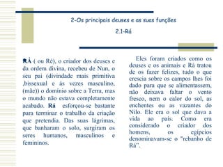 2-Os principais deuses e as suas funções 2.1-Rá Eles foram criados como os deuses e os animais e Rá tratou de os fazer felizes, tudo o que crescia sobre os campos lhes foi dado para que se alimentassem, não deixava faltar o vento fresco, nem o calor do sol, as enchentes ou as vazantes do Nilo. Ele era o sol que dava a vida ao país. Como era considerado o criador dos homens, os egípcios denominavam-se o "rebanho de Rá”. RÁ  ( ou Ré), o criador dos deuses e da ordem divina, recebeu de Nun, o seu pai (divindade mais primitiva ,bissexual e ás vezes masculino, (mãe)) o domínio sobre a Terra, mas o mundo não estava completamente acabado.  Rá   esforçou-se bastante para terminar o trabalho da criação que pretendia. Das suas lágrimas, que banharam o solo, surgiram os seres humanos, masculinos e femininos.  