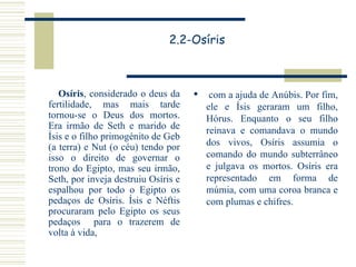 2.2-Osíris Osíris , considerado o deus da fertilidade, mas mais tarde tornou-se o Deus dos mortos. Era irmão de Seth e marido de Ísis e o filho primogénito de Geb (a terra) e Nut (o céu) tendo por isso o direito de governar o trono do Egipto, mas seu irmão, Seth, por inveja destruiu Osíris e espalhou por todo o Egipto os pedaços de Osíris. Ísis e Néftis procuraram pelo Egipto os seus pedaços  para o trazerem de volta à vida, com a ajuda de Anúbis. Por fim, ele e Ísis geraram um filho, Hórus. Enquanto o seu filho reinava e comandava o mundo dos vivos, Osíris assumia o comando do mundo subterrâneo e julgava os mortos. Osíris era representado em forma de múmia, com uma coroa branca e com plumas e chifres. 