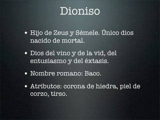 Dioniso
• Hijo de Zeus y Sémele. Único dios
nacido de mortal.
• Dios del vino y de la vid, del
entusiasmo y del éxtasis.
• Nombre romano: Baco.
• Atributos: corona de hiedra, piel de
corzo, tirso.
 