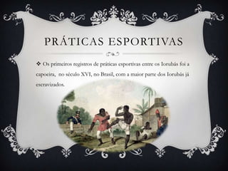 PRÁTICAS ESPORTIVAS
 Os primeiros registros de práticas esportivas entre os Iorubás foi a
capoeira, no século XVI, no Brasil, com a maior parte dos Iorubás já
escravizados.
 