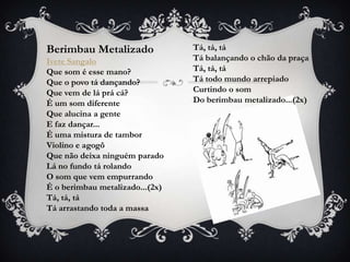 Berimbau Metalizado              Tá, tá, tá
Ivete Sangalo                    Tá balançando o chão da praça
Que som é esse mano?             Tá, tá, tá
Que o povo tá dançando?          Tá todo mundo arrepiado
Que vem de lá prá cá?            Curtindo o som
É um som diferente               Do berimbau metalizado...(2x)
Que alucina a gente
E faz dançar...
É uma mistura de tambor
Violino e agogô
Que não deixa ninguém parado
Lá no fundo tá rolando
O som que vem empurrando
É o berimbau metalizado...(2x)
Tá, tá, tá
Tá arrastando toda a massa
 