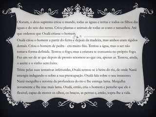 Olorum, o deus supremo criou o mundo, todas as águas e terras e todos os filhos das
águas e do seio das terras. Criou plantas e animais de todas as cores e tamanhos. Até
que ordenou que Oxalá criasse o homem.
Oxalá criou o homem a partir do ferro e depois da madeira, mas ambos eram rígidos
demais. Criou o homem de pedra - era muito frio. Tentou a água, mas o ser não
tomava forma definida. Tentou o fogo, mas a criatura se consumiu no próprio fogo.
Fez um ser de ar que depois de pronto retornou ao que era, apenas ar. Tentou, ainda,
o azeite e o vinho sem êxito.
Triste pelas suas tentativas infecundas, Oxalá sentou-se à beira do rio, de onde Nanã
emergiu indagando-o sobre a sua preocupação. Oxalá fala sobre o seu insucesso.
Nanã mergulha e retorna da profundeza do rio e lhe entrega lama. Mergulha
novamente e lhe traz mais lama. Oxalá, então, cria o homem e percebe que ele é
flexível, capaz de mover os olhos, os braços, as pernas e, então, sopra-lhe a vida.
 