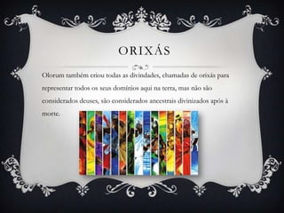 ORIXÁS
Olorum também criou todas as divindades, chamadas de orixás para
representar todos os seus domínios aqui na terra, mas não são
considerados deuses, são considerados ancestrais divinizados após à
morte.
 