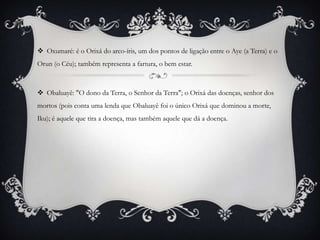  Oxumaré: é o Orixá do arco-íris, um dos pontos de ligação entre o Aye (a Terra) e o
Orun (o Céu); também representa a fartura, o bem estar.



 Obaluayê: "O dono da Terra, o Senhor da Terra"; o Orixá das doenças, senhor dos
mortos (pois conta uma lenda que Obaluayê foi o único Orixá que dominou a morte,
Iku); é aquele que tira a doença, mas também aquele que dá a doença.
 