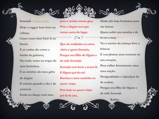 IemanjÁ - Chimarruts          povo e minha mente gira,     Onde não haja fronteiras para

Hoje o reggae bate forte na   Pois a alegria tem que       me barrar.

cabeça,                       tomar conta do lugar.        Quero subir nas estrelas e de

Como vento bate forte lá no                                lá ver o mar,

litoral.                      Que de maldades eu estou     Ver o sorriso da criança livre a

E as ondas são como a         cheio e quero fantasia,      brincar.

batida da guitarra,           Porque sou filho de Ogum e   E vou plantar uma semente no

Ou então como no toque do     de mãe Iemanjá.              seu coração,

meu berimbau.                 Iemanjá vem lavar a nossa fé Para colher futuramente uma
E as estrelas são meu grito   E Ogum pai do sol            nova nação.

de alegria                    Ilumina o meu caminho eu     Desigualdades e injustiças há

E euforia quando o dia é de   quero viajar.                de acabar,

carnaval.                                                  Porque sou filho de Ogum e
                              Pois hoje eu quero viajar
Então eu danço com meu                                     de mãe Iemanjá
                              prá lá do céu,
                                                                   Refrão
 