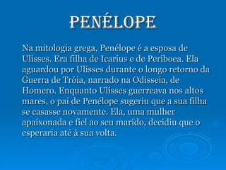 Penélope Na mitologia grega, Penélope é a esposa de Ulisses. Era filha de Icarius e de Periboea. Ela aguardou por Ulisses durante o longo retorno da Guerra de Tróia, narrado na Odisseia, de Homero. Enquanto Ulisses guerreava nos altos mares, o pai de Penélope sugeriu que a sua filha se casasse novamente. Ela, uma mulher apaixonada e fiel ao seu marido, decidiu que o esperaria até à sua volta. 