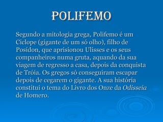 Polifemo Segundo a mitologia grega, Polifemo é um Ciclope (gigante de um só olho), filho de Posídon, que aprisionou Ulisses e os seus companheiros numa gruta, aquando da sua viagem de regresso a casa, depois da conquista de Tróia. Os gregos só conseguiram escapar depois de cegarem o gigante. A sua história constitui o tema do Livro dos Onze da  Odisseia  de Homero. 