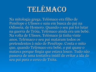 Telémaco  Na mitologia grega, Telémaco era filho de Penélope e Ulisses e saiu em busca do pai na Odisseia, de Homero. Quando o seu pai foi lutar na guerra de Tróia, Telémaco ainda era um bebé. Na volta de Ulisses, Telémaco já tinha vinte anos. Telémaco e seu pai mataram todos os pretendentes à mão de Penélope. Conta o mito que, quando Telémaco era bebé, o pai quase o matava porque fingia que estava louco. Tudo não passava de uma tentativa inútil de evitar a ida de seu pai para o cerco de Tróia. 